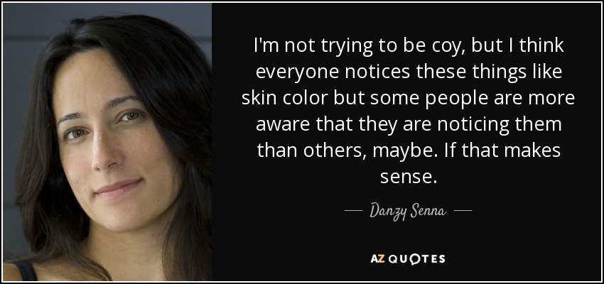 I'm not trying to be coy, but I think everyone notices these things like skin color but some people are more aware that they are noticing them than others, maybe. If that makes sense. - Danzy Senna