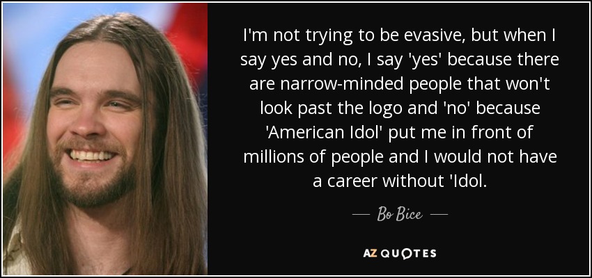 I'm not trying to be evasive, but when I say yes and no, I say 'yes' because there are narrow-minded people that won't look past the logo and 'no' because 'American Idol' put me in front of millions of people and I would not have a career without 'Idol. - Bo Bice
