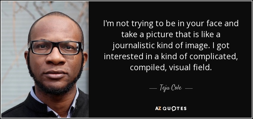 I'm not trying to be in your face and take a picture that is like a journalistic kind of image. I got interested in a kind of complicated, compiled, visual field. - Teju Cole