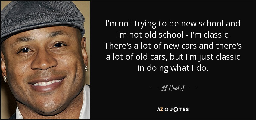 I'm not trying to be new school and I'm not old school - I'm classic. There's a lot of new cars and there's a lot of old cars, but I'm just classic in doing what I do. - LL Cool J