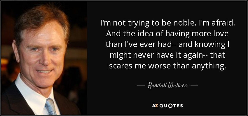I'm not trying to be noble. I'm afraid. And the idea of having more love than I've ever had-- and knowing I might never have it again-- that scares me worse than anything. - Randall Wallace