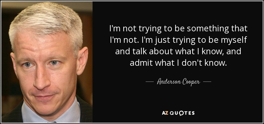 I'm not trying to be something that I'm not. I'm just trying to be myself and talk about what I know, and admit what I don't know. - Anderson Cooper