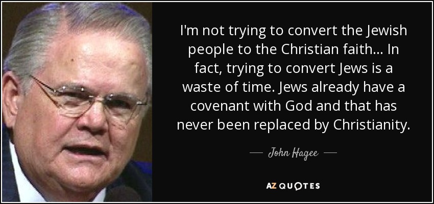 I'm not trying to convert the Jewish people to the Christian faith... In fact, trying to convert Jews is a waste of time. Jews already have a covenant with God and that has never been replaced by Christianity. - John Hagee