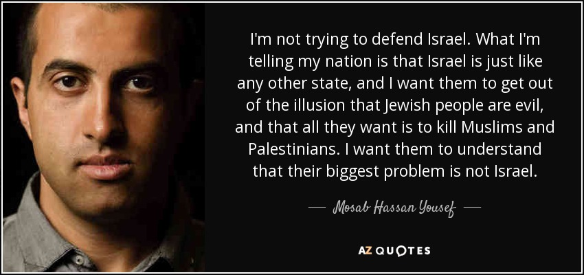 I'm not trying to defend Israel. What I'm telling my nation is that Israel is just like any other state, and I want them to get out of the illusion that Jewish people are evil, and that all they want is to kill Muslims and Palestinians. I want them to understand that their biggest problem is not Israel. - Mosab Hassan Yousef