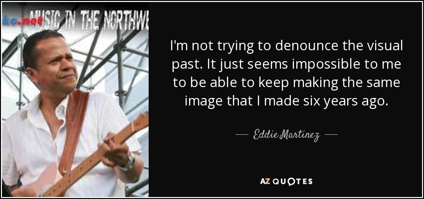 I'm not trying to denounce the visual past. It just seems impossible to me to be able to keep making the same image that I made six years ago. - Eddie Martinez