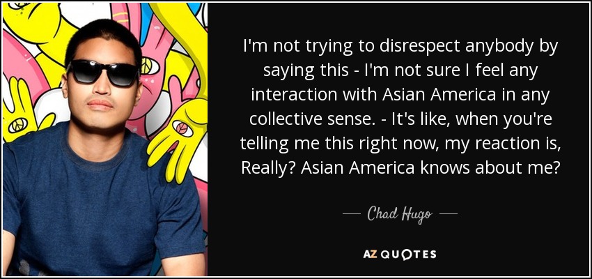 I'm not trying to disrespect anybody by saying this - I'm not sure I feel any interaction with Asian America in any collective sense. - It's like, when you're telling me this right now, my reaction is, Really? Asian America knows about me? - Chad Hugo