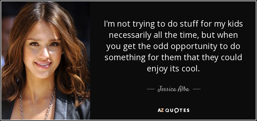 I'm not trying to do stuff for my kids necessarily all the time, but when you get the odd opportunity to do something for them that they could enjoy its cool. - Jessica Alba