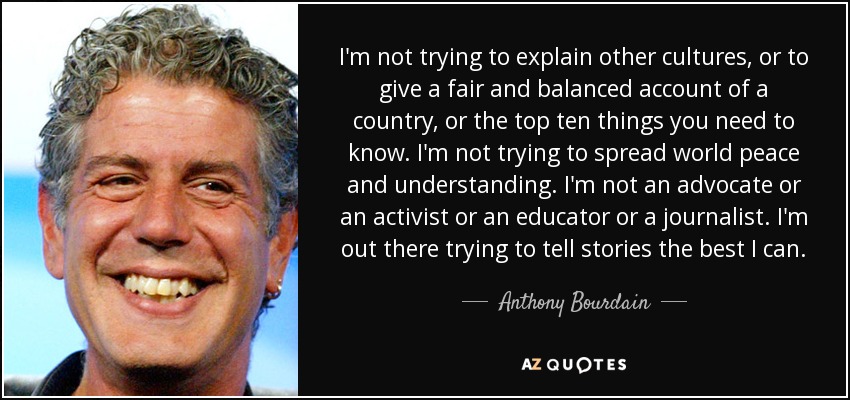 I'm not trying to explain other cultures, or to give a fair and balanced account of a country, or the top ten things you need to know. I'm not trying to spread world peace and understanding. I'm not an advocate or an activist or an educator or a journalist. I'm out there trying to tell stories the best I can. - Anthony Bourdain