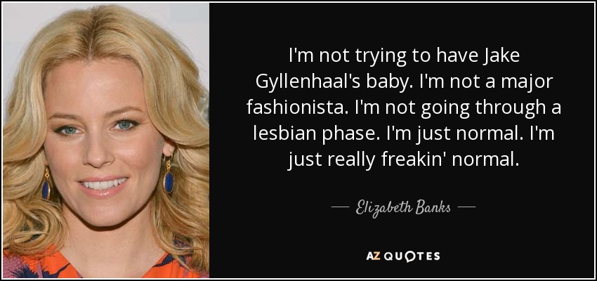 I'm not trying to have Jake Gyllenhaal's baby. I'm not a major fashionista. I'm not going through a lesbian phase. I'm just normal. I'm just really freakin' normal. - Elizabeth Banks