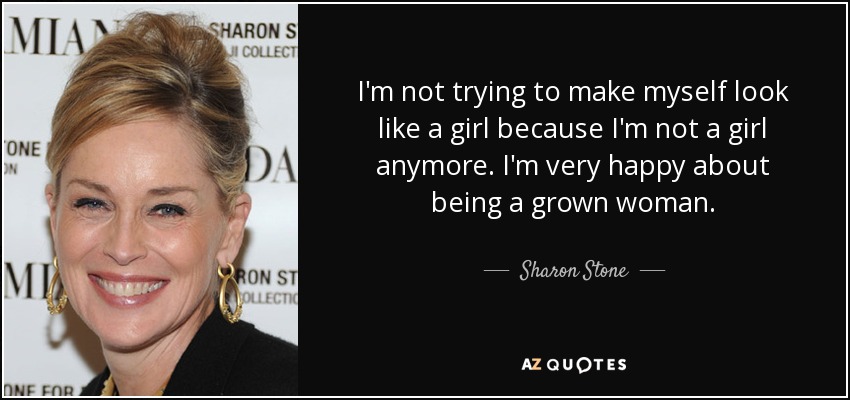I'm not trying to make myself look like a girl because I'm not a girl anymore. I'm very happy about being a grown woman. - Sharon Stone