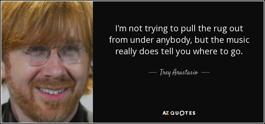 I'm not trying to pull the rug out from under anybody, but the music really does tell you where to go. - Trey Anastasio