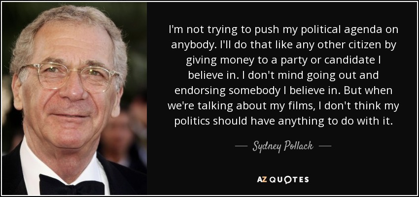 I'm not trying to push my political agenda on anybody. I'll do that like any other citizen by giving money to a party or candidate I believe in. I don't mind going out and endorsing somebody I believe in. But when we're talking about my films, I don't think my politics should have anything to do with it. - Sydney Pollack