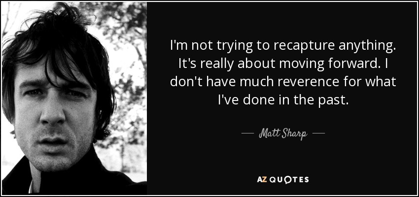 I'm not trying to recapture anything. It's really about moving forward. I don't have much reverence for what I've done in the past. - Matt Sharp