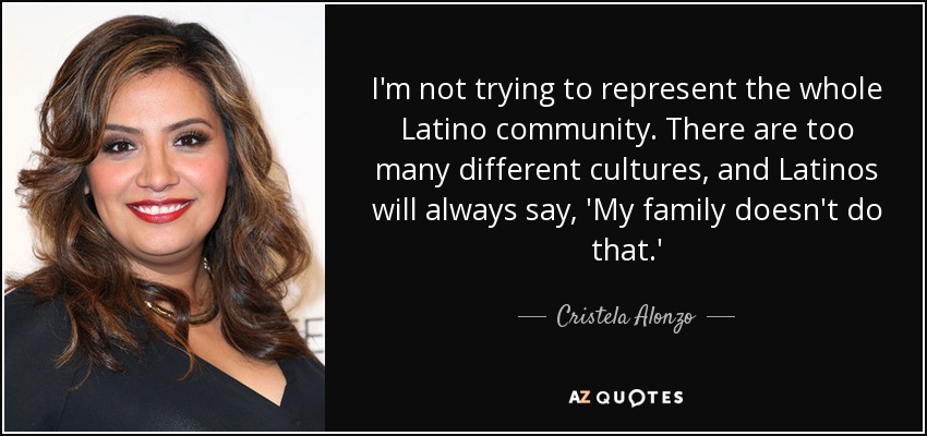 I'm not trying to represent the whole Latino community. There are too many different cultures, and Latinos will always say, 'My family doesn't do that.' - Cristela Alonzo