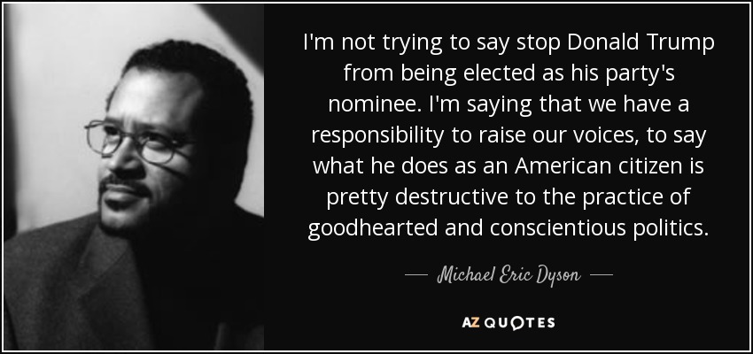 I'm not trying to say stop Donald Trump from being elected as his party's nominee. I'm saying that we have a responsibility to raise our voices, to say what he does as an American citizen is pretty destructive to the practice of goodhearted and conscientious politics. - Michael Eric Dyson
