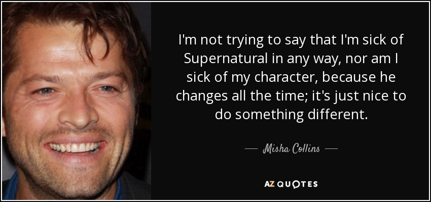 I'm not trying to say that I'm sick of Supernatural in any way, nor am I sick of my character, because he changes all the time; it's just nice to do something different. - Misha Collins