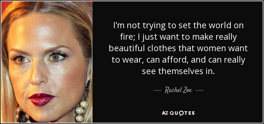 I'm not trying to set the world on fire; I just want to make really beautiful clothes that women want to wear, can afford, and can really see themselves in. - Rachel Zoe