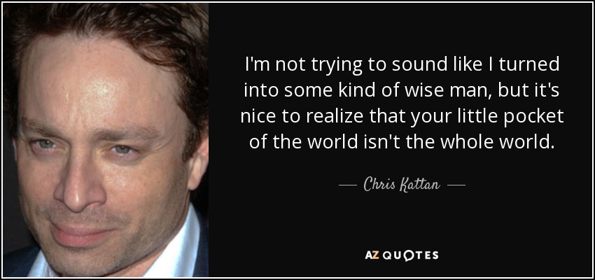 I'm not trying to sound like I turned into some kind of wise man, but it's nice to realize that your little pocket of the world isn't the whole world. - Chris Kattan