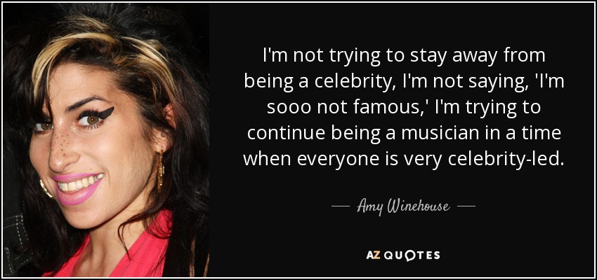 I'm not trying to stay away from being a celebrity, I'm not saying, 'I'm sooo not famous,' I'm trying to continue being a musician in a time when everyone is very celebrity-led. - Amy Winehouse