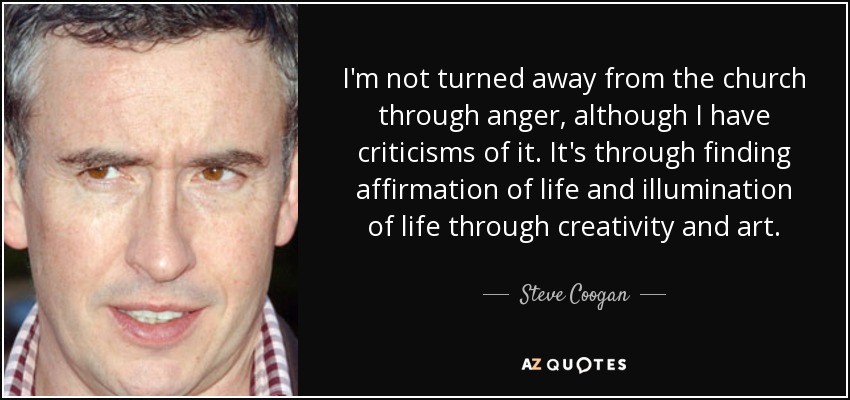 I'm not turned away from the church through anger, although I have criticisms of it. It's through finding affirmation of life and illumination of life through creativity and art. - Steve Coogan