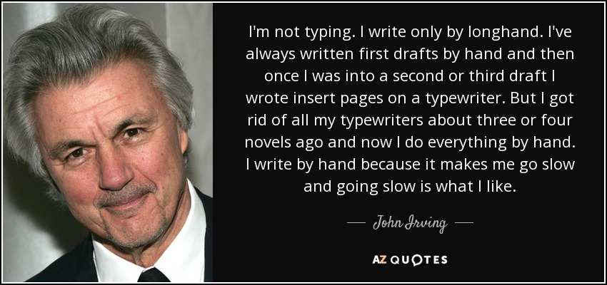 I'm not typing. I write only by longhand. I've always written first drafts by hand and then once I was into a second or third draft I wrote insert pages on a typewriter. But I got rid of all my typewriters about three or four novels ago and now I do everything by hand. I write by hand because it makes me go slow and going slow is what I like. - John Irving