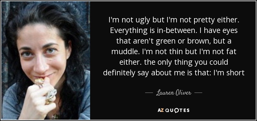 I'm not ugly but I'm not pretty either. Everything is in-between. I have eyes that aren't green or brown, but a muddle. I'm not thin but I'm not fat either. the only thing you could definitely say about me is that: I'm short - Lauren Oliver