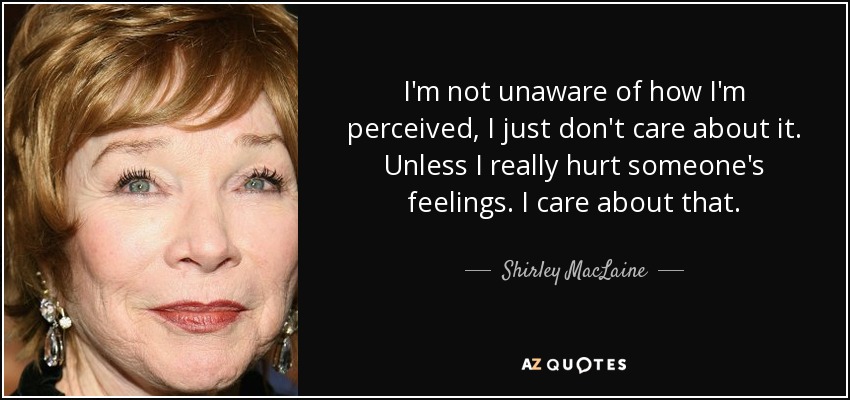 I'm not unaware of how I'm perceived, I just don't care about it. Unless I really hurt someone's feelings. I care about that. - Shirley MacLaine