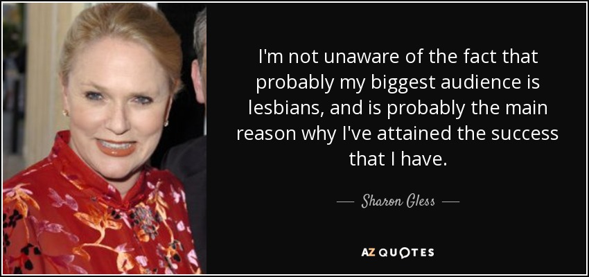 I'm not unaware of the fact that probably my biggest audience is lesbians, and is probably the main reason why I've attained the success that I have. - Sharon Gless