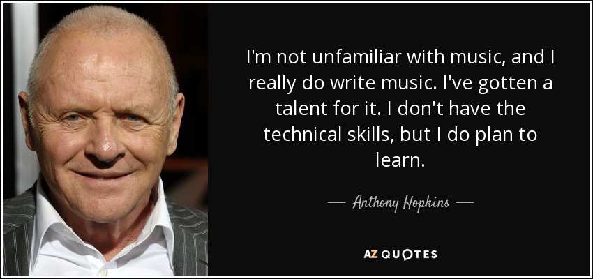 I'm not unfamiliar with music, and I really do write music. I've gotten a talent for it. I don't have the technical skills, but I do plan to learn. - Anthony Hopkins