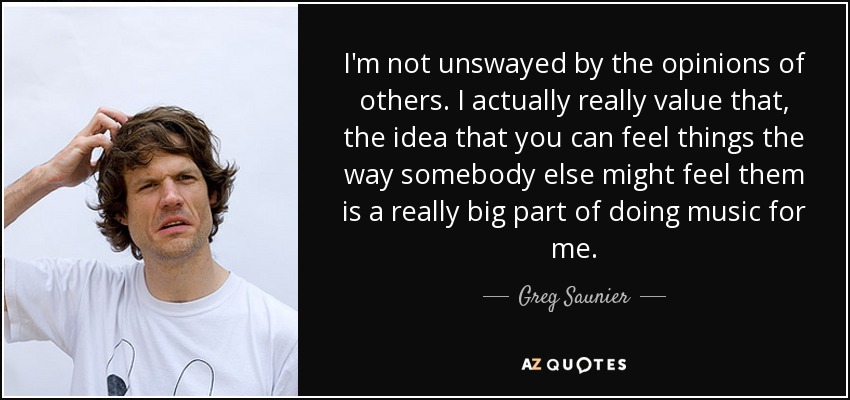 I'm not unswayed by the opinions of others. I actually really value that, the idea that you can feel things the way somebody else might feel them is a really big part of doing music for me. - Greg Saunier