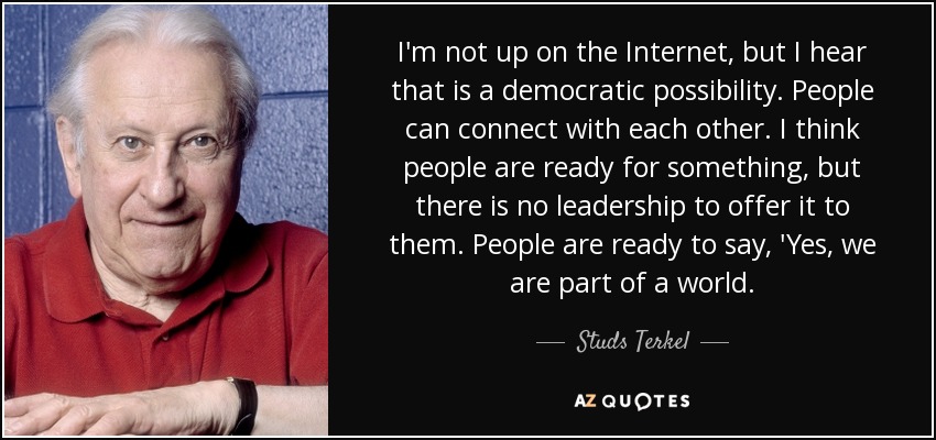 I'm not up on the Internet, but I hear that is a democratic possibility. People can connect with each other. I think people are ready for something, but there is no leadership to offer it to them. People are ready to say, 'Yes, we are part of a world. - Studs Terkel