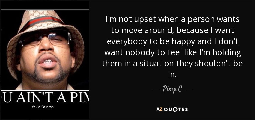 I'm not upset when a person wants to move around, because I want everybody to be happy and I don't want nobody to feel like I'm holding them in a situation they shouldn't be in. - Pimp C