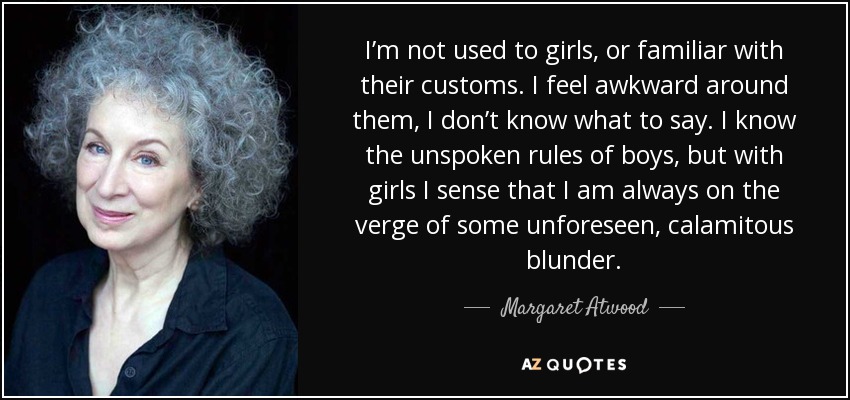 I’m not used to girls, or familiar with their customs. I feel awkward around them, I don’t know what to say. I know the unspoken rules of boys, but with girls I sense that I am always on the verge of some unforeseen, calamitous blunder. - Margaret Atwood
