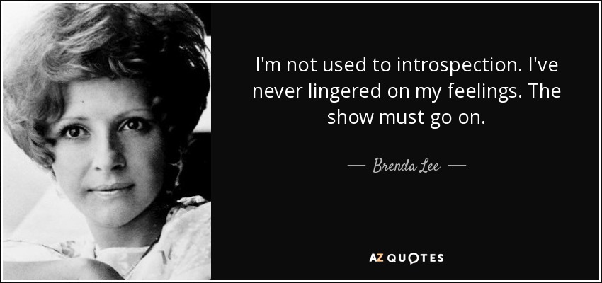 I'm not used to introspection. I've never lingered on my feelings. The show must go on. - Brenda Lee