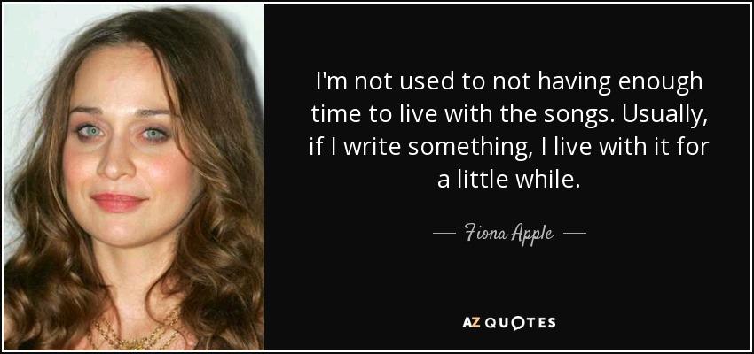 I'm not used to not having enough time to live with the songs. Usually, if I write something, I live with it for a little while. - Fiona Apple