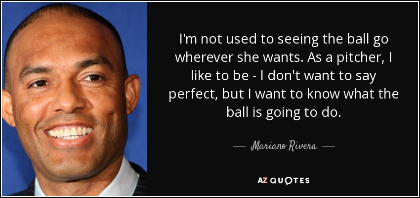 I'm not used to seeing the ball go wherever she wants. As a pitcher, I like to be - I don't want to say perfect, but I want to know what the ball is going to do. - Mariano Rivera