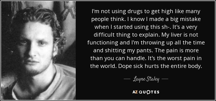 I'm not using drugs to get high like many people think. I know I made a big mistake when I started using this sh-. It's a very difficult thing to explain. My liver is not functioning and I'm throwing up all the time and shitting my pants. The pain is more than you can handle. It's the worst pain in the world. Dope sick hurts the entire body. - Layne Staley