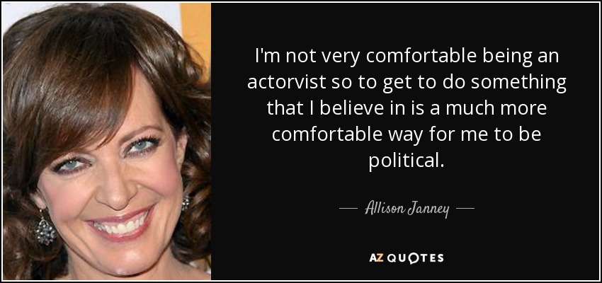 I'm not very comfortable being an actorvist so to get to do something that I believe in is a much more comfortable way for me to be political. - Allison Janney