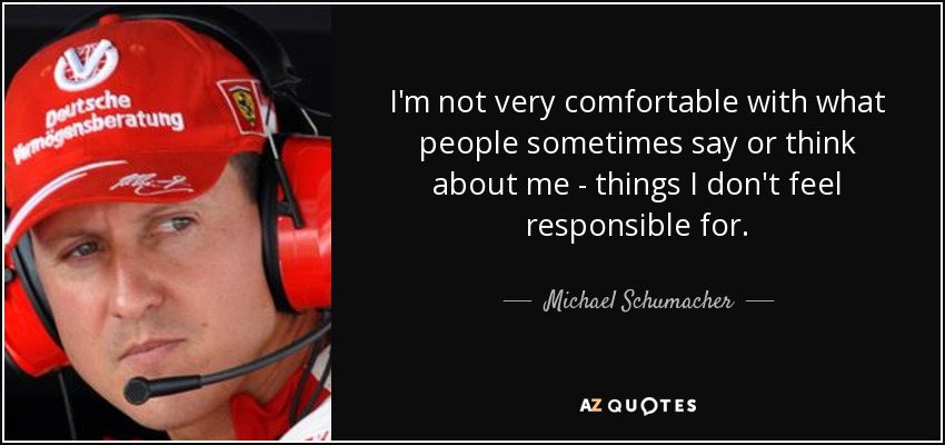 I'm not very comfortable with what people sometimes say or think about me - things I don't feel responsible for. - Michael Schumacher