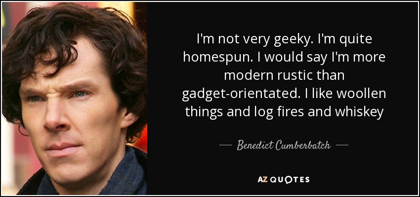 I'm not very geeky. I'm quite homespun. I would say I'm more modern rustic than gadget-orientated. I like woollen things and log fires and whiskey - Benedict Cumberbatch
