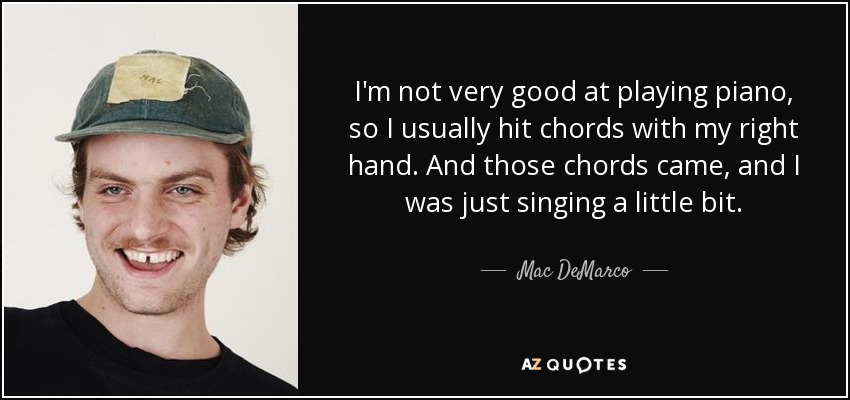 I'm not very good at playing piano, so I usually hit chords with my right hand. And those chords came, and I was just singing a little bit. - Mac DeMarco