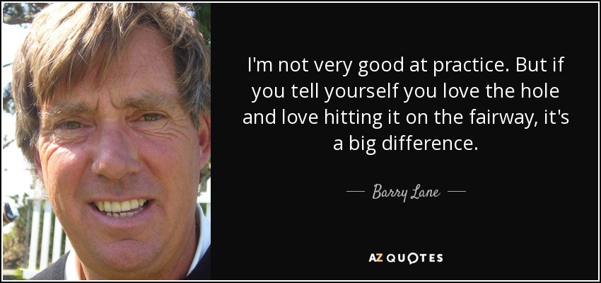 I'm not very good at practice. But if you tell yourself you love the hole and love hitting it on the fairway, it's a big difference. - Barry Lane