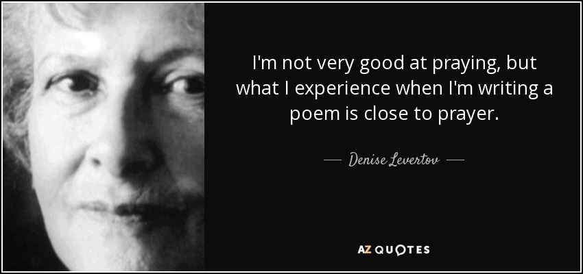 I'm not very good at praying, but what I experience when I'm writing a poem is close to prayer. - Denise Levertov
