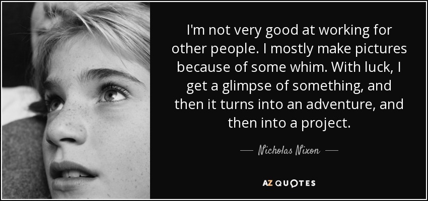 I'm not very good at working for other people. I mostly make pictures because of some whim. With luck, I get a glimpse of something, and then it turns into an adventure, and then into a project. - Nicholas Nixon