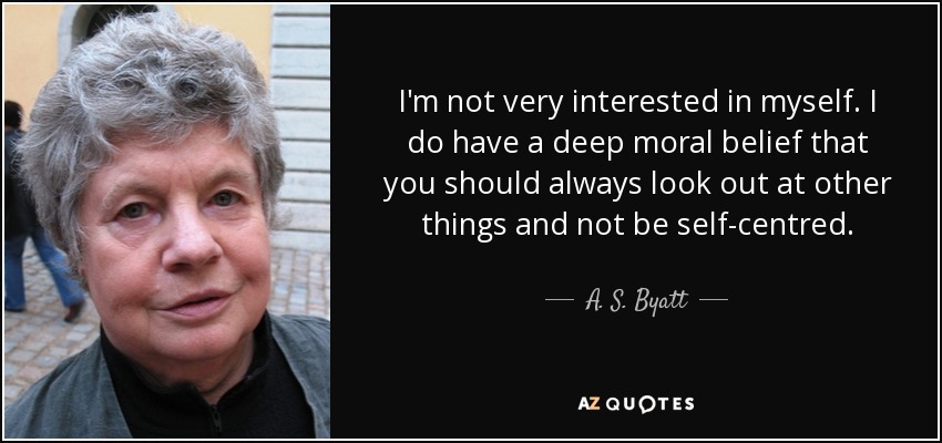 I'm not very interested in myself. I do have a deep moral belief that you should always look out at other things and not be self-centred. - A. S. Byatt