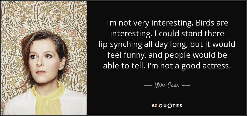 I'm not very interesting. Birds are interesting. I could stand there lip-synching all day long, but it would feel funny, and people would be able to tell. I'm not a good actress. - Neko Case