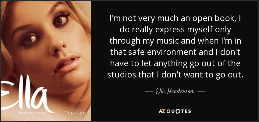 I'm not very much an open book, I do really express myself only through my music and when I'm in that safe environment and I don't have to let anything go out of the studios that I don't want to go out. - Ella Henderson