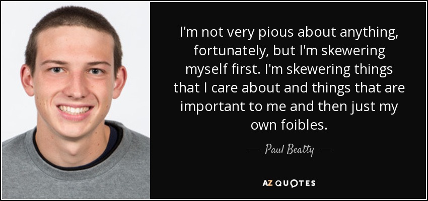 I'm not very pious about anything, fortunately, but I'm skewering myself first. I'm skewering things that I care about and things that are important to me and then just my own foibles. - Paul Beatty