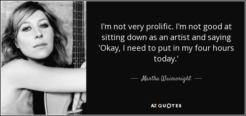 I'm not very prolific. I'm not good at sitting down as an artist and saying 'Okay, I need to put in my four hours today.' - Martha Wainwright