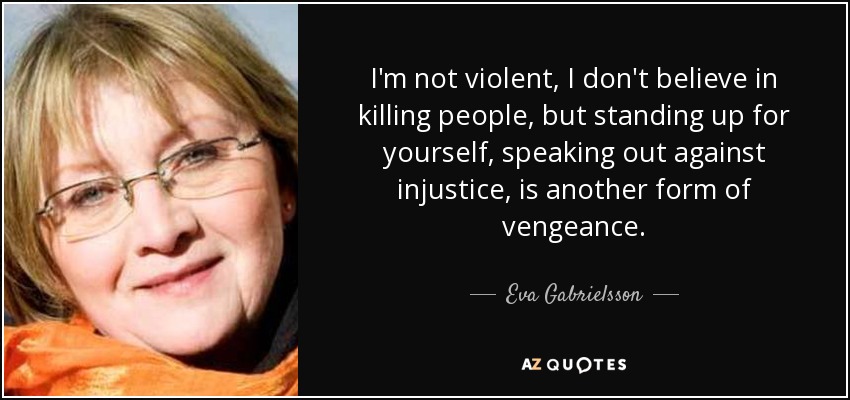 I'm not violent, I don't believe in killing people, but standing up for yourself, speaking out against injustice, is another form of vengeance. - Eva Gabrielsson